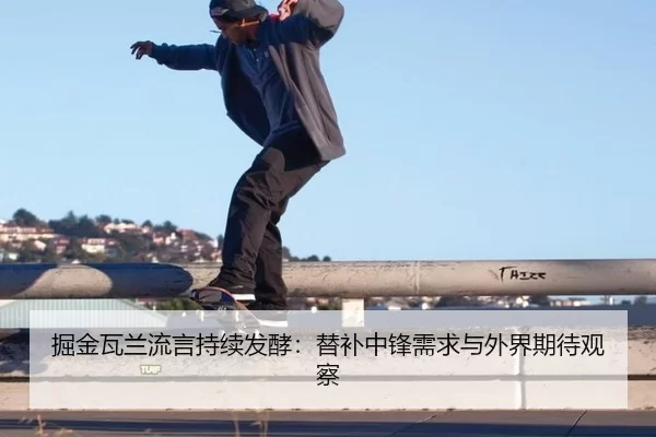 掘金瓦兰流言持续发酵：替补中锋需求与外界期待观察
